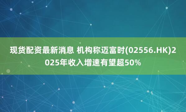现货配资最新消息 机构称迈富时(02556.HK)2025年收入增速有望超50%