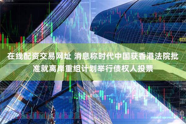 在线配资交易网址 消息称时代中国获香港法院批准就离岸重组计划举行债权人投票