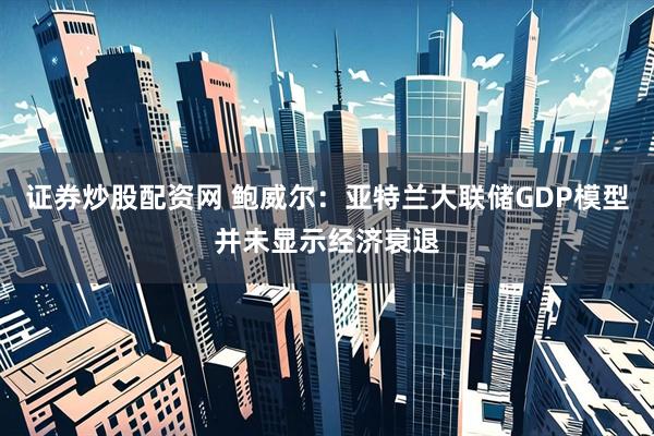 证券炒股配资网 鲍威尔：亚特兰大联储GDP模型并未显示经济衰退