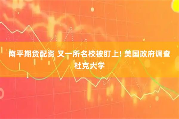 南平期货配资 又一所名校被盯上! 美国政府调查杜克大学