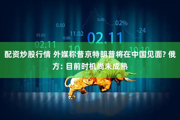 配资炒股行情 外媒称普京特朗普将在中国见面? 俄方: 目前时机尚未成熟