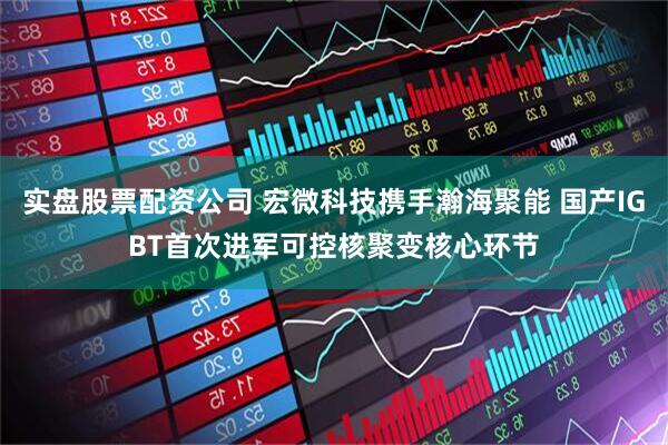 实盘股票配资公司 宏微科技携手瀚海聚能 国产IGBT首次进军可控核聚变核心环节