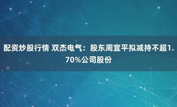 配资炒股行情 双杰电气：股东周宜平拟减持不超1.70%公司股份