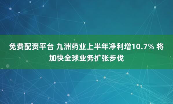 免费配资平台 九洲药业上半年净利增10.7% 将加快全球业务扩张步伐