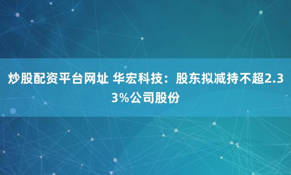 炒股配资平台网址 华宏科技：股东拟减持不超2.33%公司股份