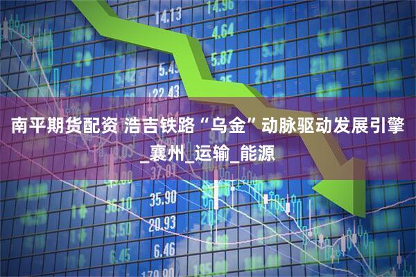 南平期货配资 浩吉铁路“乌金”动脉驱动发展引擎_襄州_运输_能源