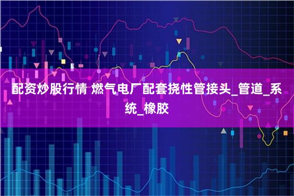 配资炒股行情 燃气电厂配套挠性管接头_管道_系统_橡胶