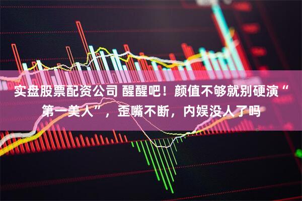 实盘股票配资公司 醒醒吧！颜值不够就别硬演“第一美人”，歪嘴不断，内娱没人了吗