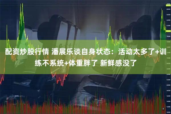 配资炒股行情 潘展乐谈自身状态：活动太多了+训练不系统+体重胖了 新鲜感没了