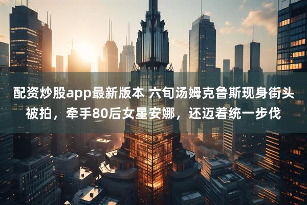 配资炒股app最新版本 六旬汤姆克鲁斯现身街头被拍，牵手80后女星安娜，还迈着统一步伐
