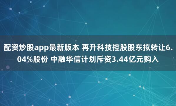 配资炒股app最新版本 再升科技控股股东拟转让6.04%股份 中融华信计划斥资3.44亿元购入