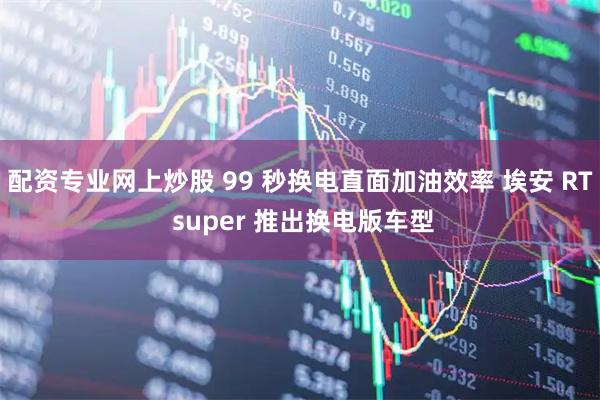 配资专业网上炒股 99 秒换电直面加油效率 埃安 RT super 推出换电版车型